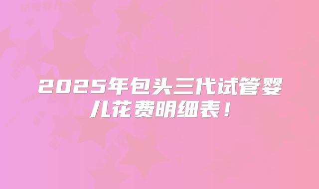 2025年包头三代试管婴儿花费明细表！