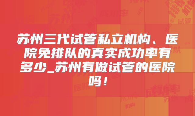 苏州三代试管私立机构、医院免排队的真实成功率有多少_苏州有做试管的医院吗！
