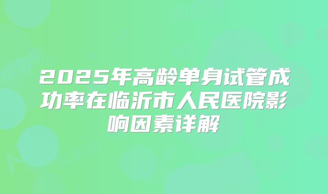 2025年高龄单身试管成功率在临沂市人民医院影响因素详解