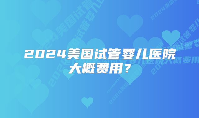 2024美国试管婴儿医院大概费用？