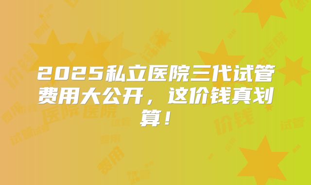2025私立医院三代试管费用大公开，这价钱真划算！