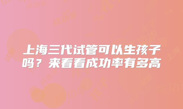 上海三代试管可以生孩子吗?来看看成功率有多高