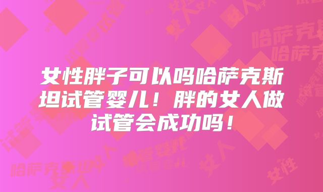 女性胖子可以吗哈萨克斯坦试管婴儿！胖的女人做试管会成功吗！