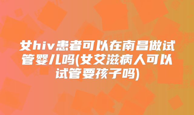 女hiv患者可以在南昌做试管婴儿吗(女艾滋病人可以试管要孩子吗)