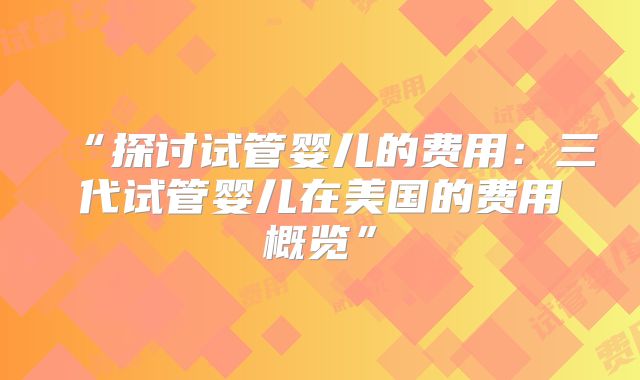 “探讨试管婴儿的费用:三代试管婴儿在美国的费用概览”