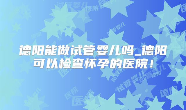 德阳能做试管婴儿吗_德阳可以检查怀孕的医院！