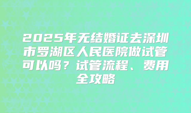 2025年无结婚证去深圳市罗湖区人民医院做试管可以吗?试管流程、费用全攻略