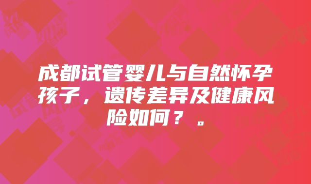 成都试管婴儿与自然怀孕孩子，遗传差异及健康风险如何？。