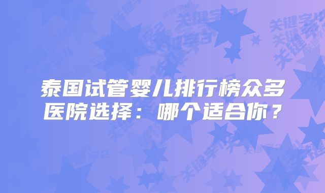 泰国试管婴儿排行榜众多医院选择：哪个适合你？
