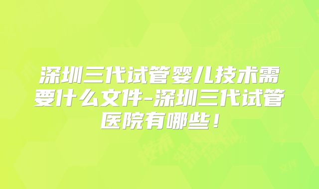 深圳三代试管婴儿技术需要什么文件-深圳三代试管医院有哪些！