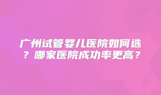 广州试管婴儿医院如何选？哪家医院成功率更高？