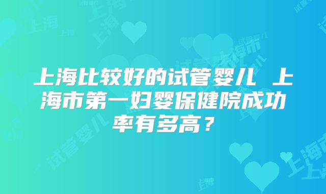 上海比较好的试管婴儿 上海市第一妇婴保健院成功率有多高？