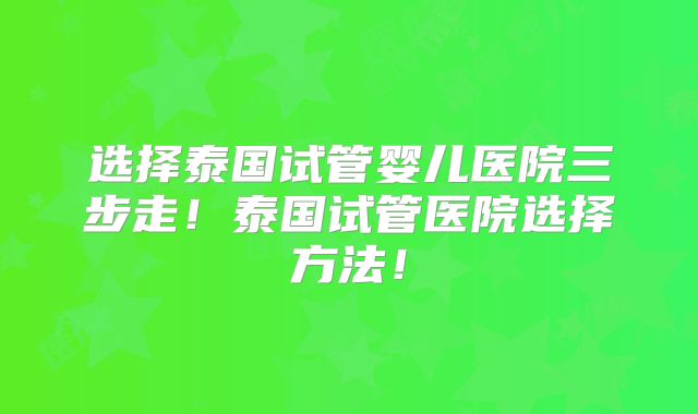 选择泰国试管婴儿医院三步走！泰国试管医院选择方法！