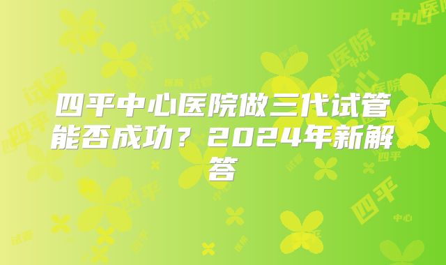 四平中心医院做三代试管能否成功？2024年新解答