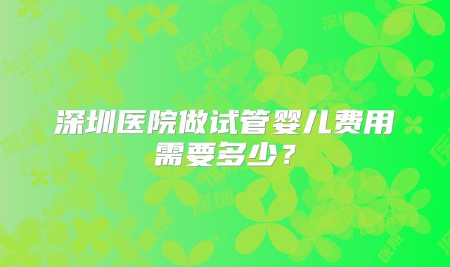 深圳医院做试管婴儿费用需要多少?