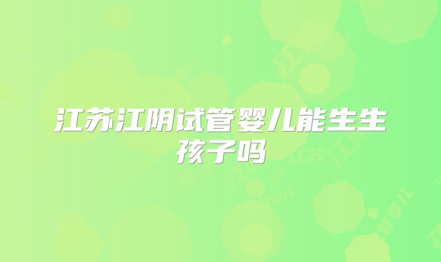 江苏江阴试管婴儿能生生孩子吗