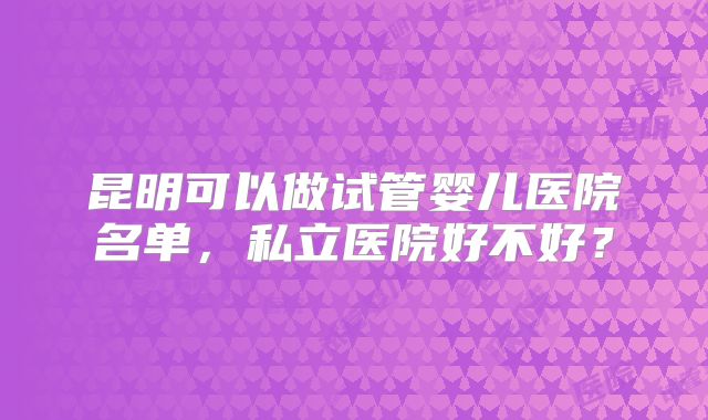 昆明可以做试管婴儿医院名单，私立医院好不好？