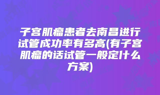 子宫肌瘤患者去南昌进行试管成功率有多高(有子宫肌瘤的话试管一般定什么方案)