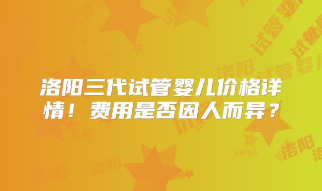 洛阳三代试管婴儿价格详情！费用是否因人而异？