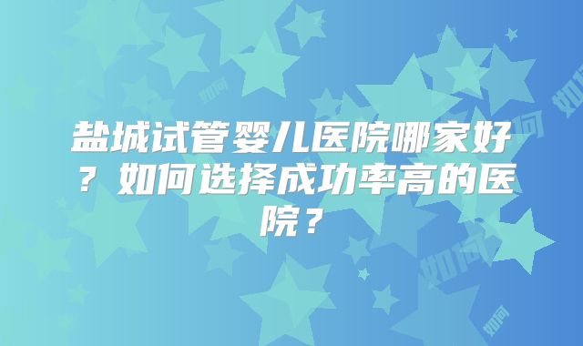 盐城试管婴儿医院哪家好？如何选择成功率高的医院？