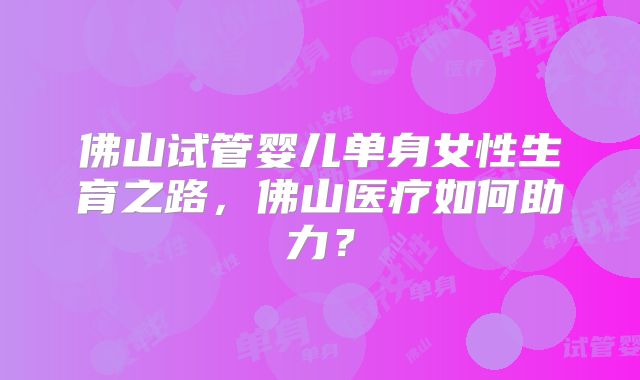 佛山试管婴儿单身女性生育之路，佛山医疗如何助力？