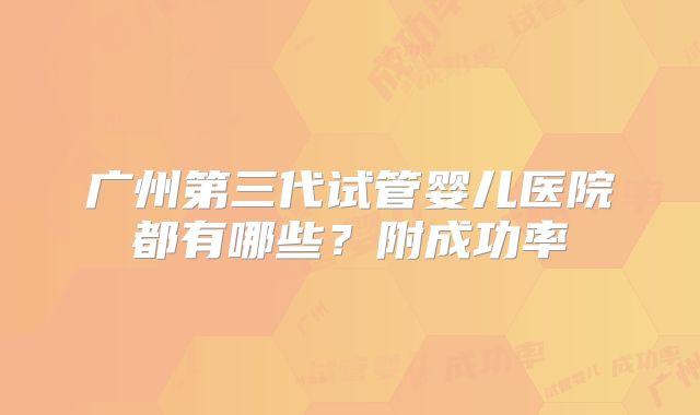 广州第三代试管婴儿医院都有哪些？附成功率