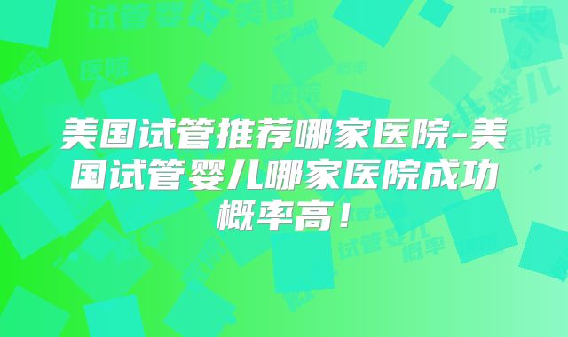 美国试管推荐哪家医院-美国试管婴儿哪家医院成功概率高！