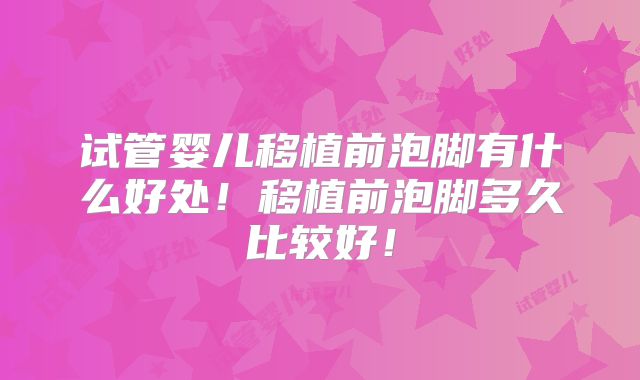 试管婴儿移植前泡脚有什么好处！移植前泡脚多久比较好！