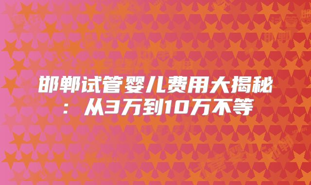 邯郸试管婴儿费用大揭秘：从3万到10万不等