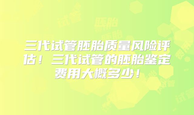 三代试管胚胎质量风险评估！三代试管的胚胎鉴定费用大概多少！