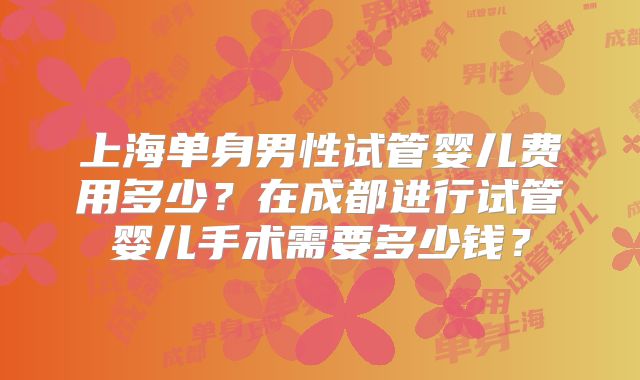 上海单身男性试管婴儿费用多少？在成都进行试管婴儿手术需要多少钱？