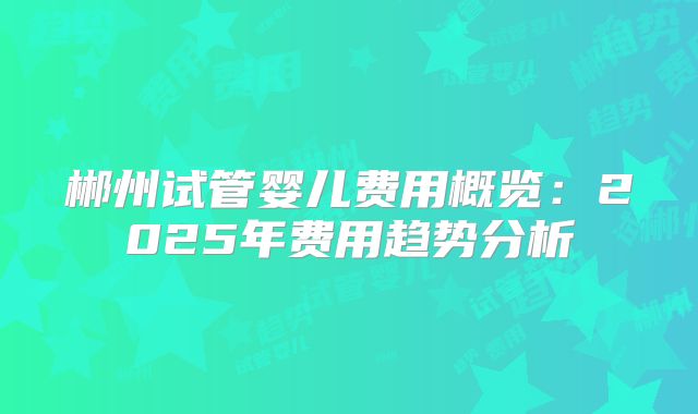 郴州试管婴儿费用概览：2025年费用趋势分析