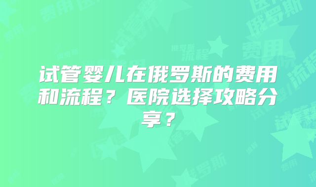 试管婴儿在俄罗斯的费用和流程？医院选择攻略分享？
