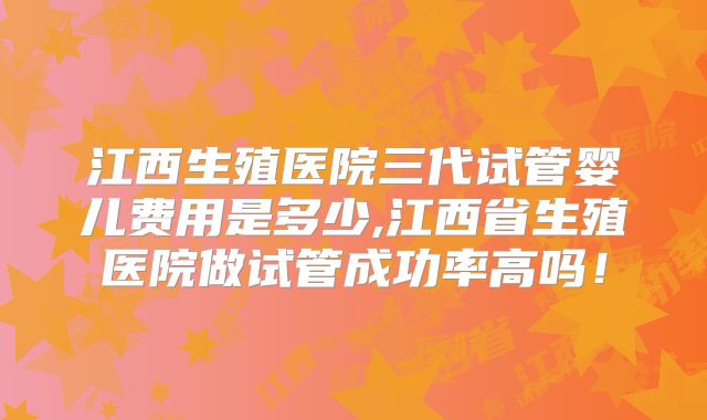 江西生殖医院三代试管婴儿费用是多少,江西省生殖医院做试管成功率高吗!