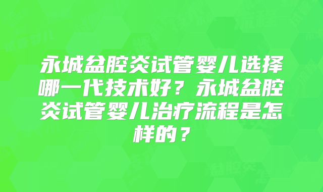 永城盆腔炎试管婴儿选择哪一代技术好？永城盆腔炎试管婴儿治疗流程是怎样的？