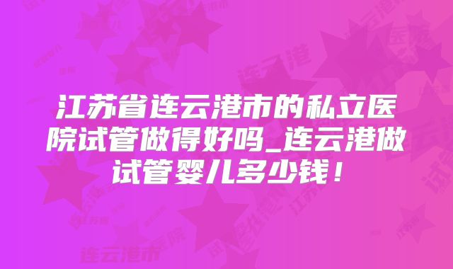 江苏省连云港市的私立医院试管做得好吗_连云港做试管婴儿多少钱！