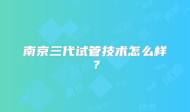 南京三代试管技术怎么样？