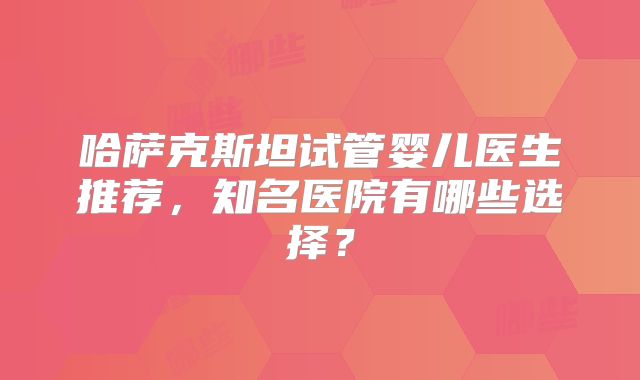 哈萨克斯坦试管婴儿医生推荐，知名医院有哪些选择？