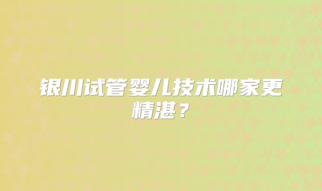 银川试管婴儿技术哪家更精湛？