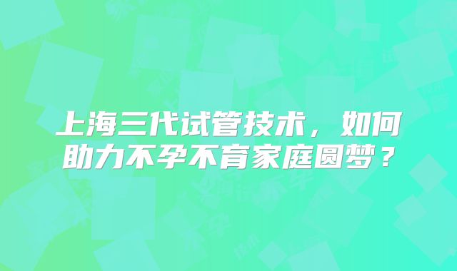 上海三代试管技术，如何助力不孕不育家庭圆梦？