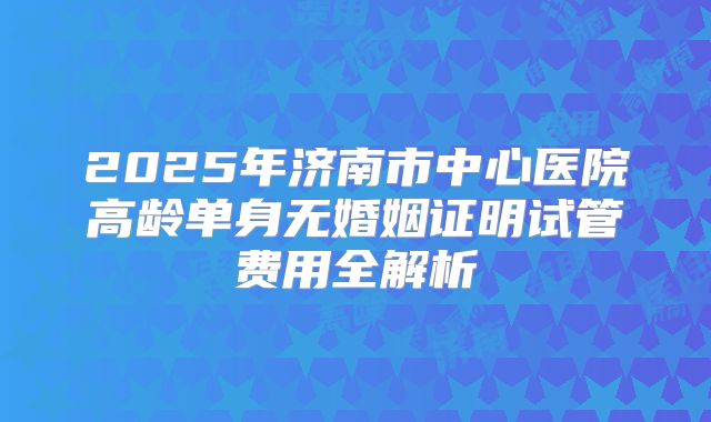 2025年济南市中心医院高龄单身无婚姻证明试管费用全解析