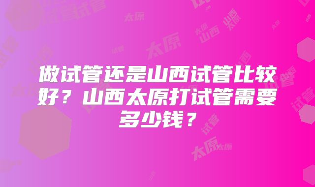 做试管还是山西试管比较好？山西太原打试管需要多少钱？