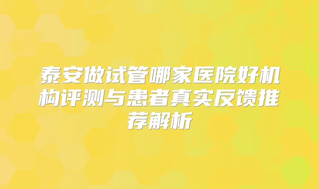 泰安做试管哪家医院好机构评测与患者真实反馈推荐解析
