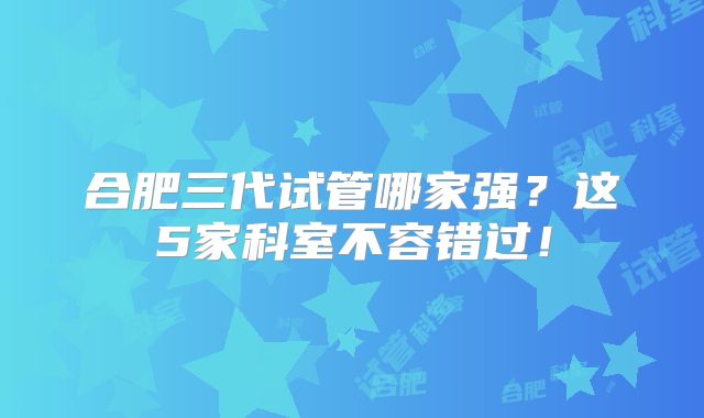 合肥三代试管哪家强？这5家科室不容错过！