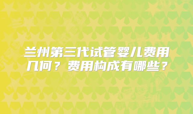 兰州第三代试管婴儿费用几何？费用构成有哪些？