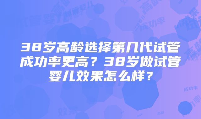 38岁高龄选择第几代试管成功率更高？38岁做试管婴儿效果怎么样？