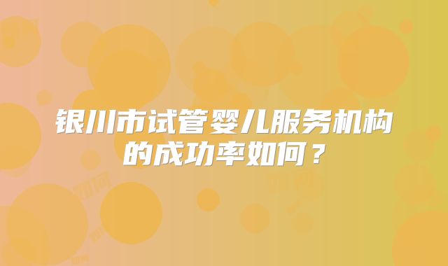 银川市试管婴儿服务机构的成功率如何？