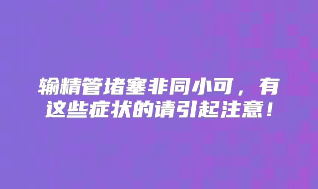 输精管堵塞非同小可,有这些症状的请引起注意!