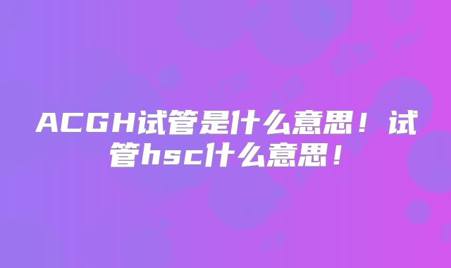 ACGH试管是什么意思！试管hsc什么意思！