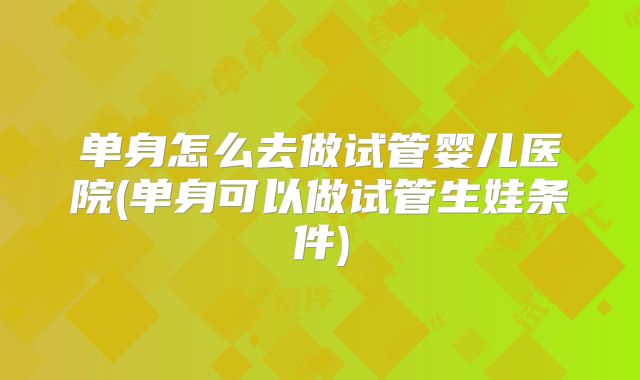 单身怎么去做试管婴儿医院(单身可以做试管生娃条件)